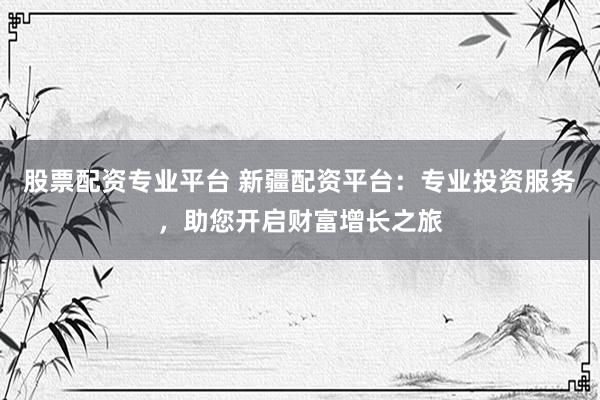 股票配资专业平台 新疆配资平台：专业投资服务，助您开启财富增长之旅