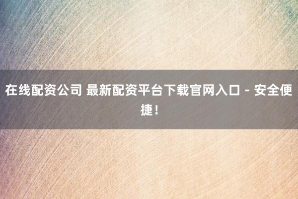 在线配资公司 最新配资平台下载官网入口 - 安全便捷！