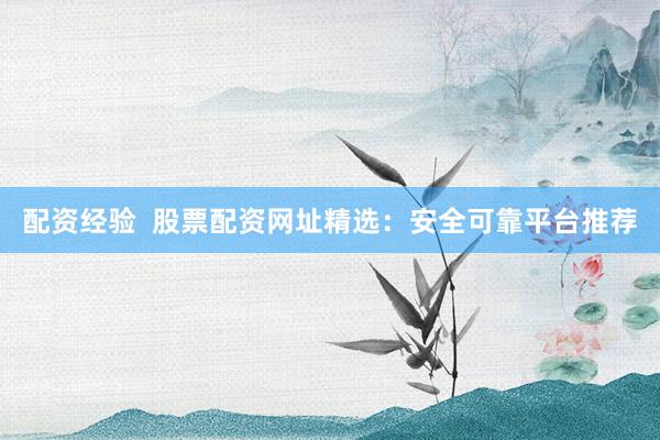配资经验  股票配资网址精选：安全可靠平台推荐