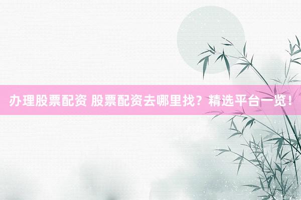 办理股票配资 股票配资去哪里找？精选平台一览！