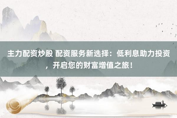 主力配资炒股 配资服务新选择：低利息助力投资，开启您的财富增值之旅！
