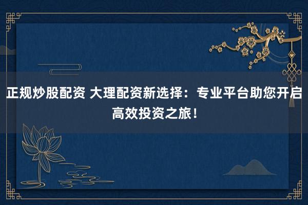 正规炒股配资 大理配资新选择：专业平台助您开启高效投资之旅！