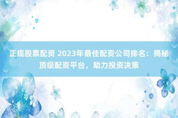 正规股票配资 2023年最佳配资公司排名：揭秘顶级配资平台，助力投资决策