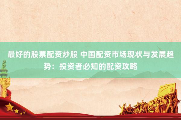 最好的股票配资炒股 中国配资市场现状与发展趋势：投资者必知的配资攻略