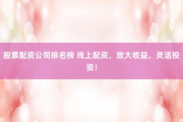 股票配资公司排名榜 线上配资，放大收益，灵活投资！