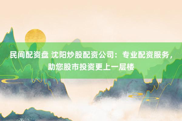 民间配资盘 沈阳炒股配资公司：专业配资服务，助您股市投资更上一层楼