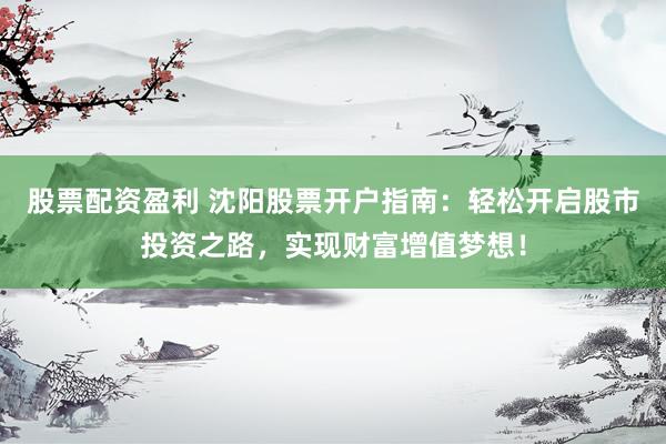 股票配资盈利 沈阳股票开户指南：轻松开启股市投资之路，实现财富增值梦想！
