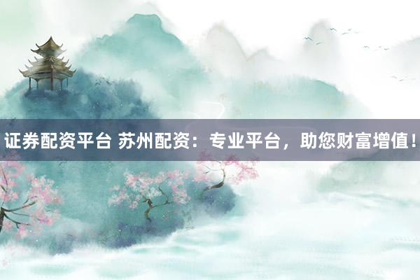 证券配资平台 苏州配资：专业平台，助您财富增值！