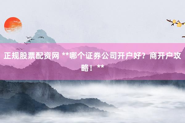 正规股票配资网 **哪个证券公司开户好？商开户攻略！**