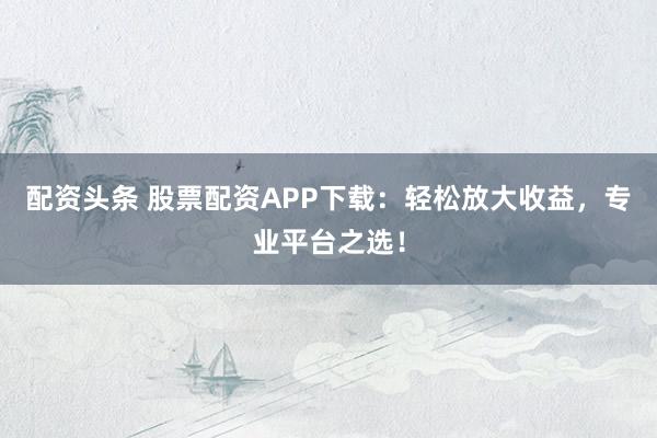 配资头条 股票配资APP下载：轻松放大收益，专业平台之选！