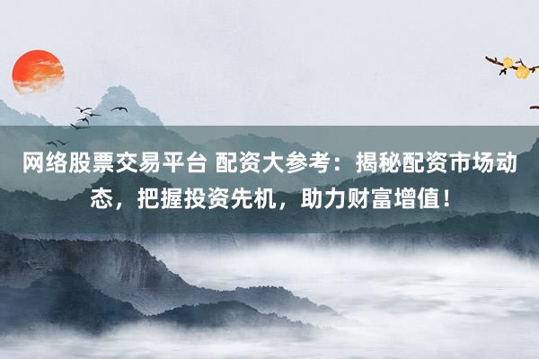 网络股票交易平台 配资大参考：揭秘配资市场动态，把握投资先机，助力财富增值！