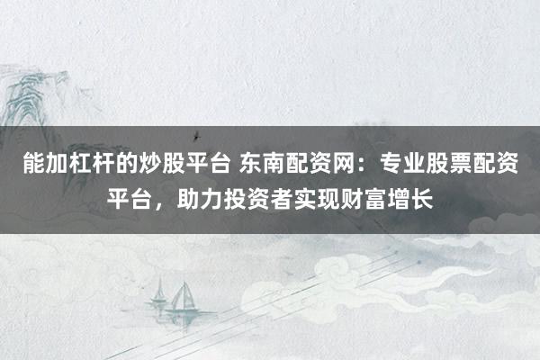 能加杠杆的炒股平台 东南配资网：专业股票配资平台，助力投资者实现财富增长