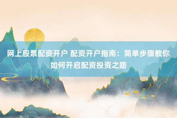 网上股票配资开户 配资开户指南：简单步骤教你如何开启配资投资之路