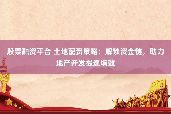 股票融资平台 土地配资策略：解锁资金链，助力地产开发提速增效